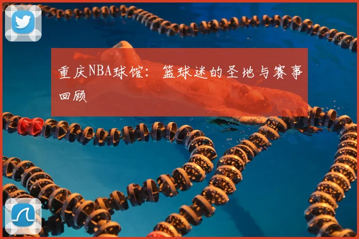重庆NBA球馆：篮球迷的圣地与赛事回顾