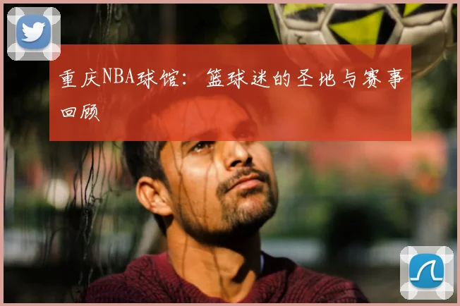 重庆NBA球馆：篮球迷的圣地与赛事回顾