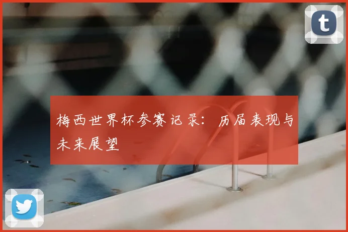 梅西世界杯参赛记录：历届表现与未来展望